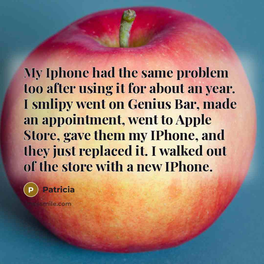 “My Iphone had the same problem too after using it for about an year. I smlipy went on Genius Bar, made an appointment, went to Apple Store, gave them my IPhone, and they just replaced it. I walked out of the store with a new IPhone.” quote by Patricia