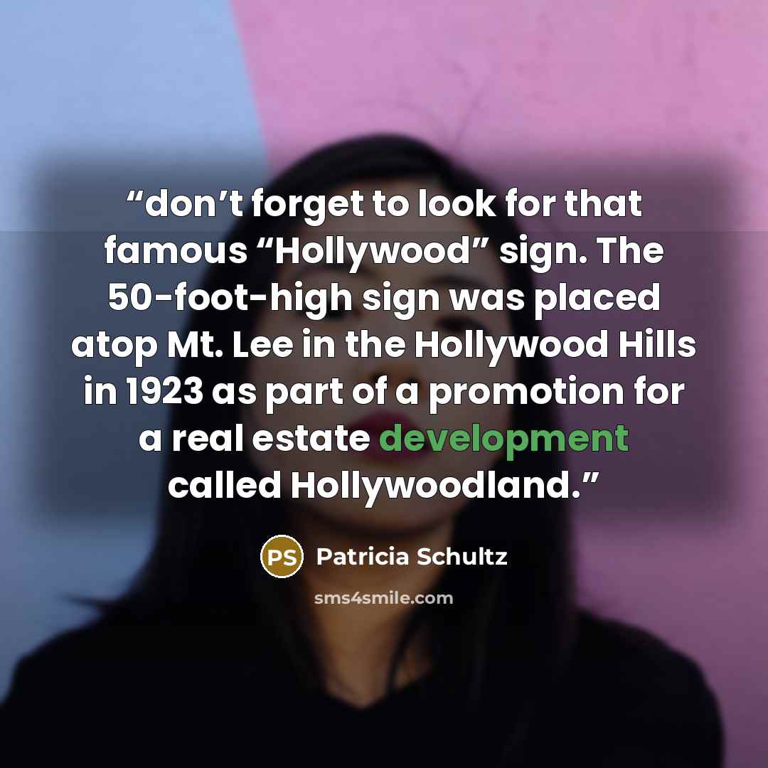 “don’t forget to look for that famous “Hollywood” sign. The 50-foot-high sign was placed atop Mt. Lee in the Hollywood Hills in 1923 as part of a promotion for a real estate development called Hollywoodland.” quote by Patricia Schultz