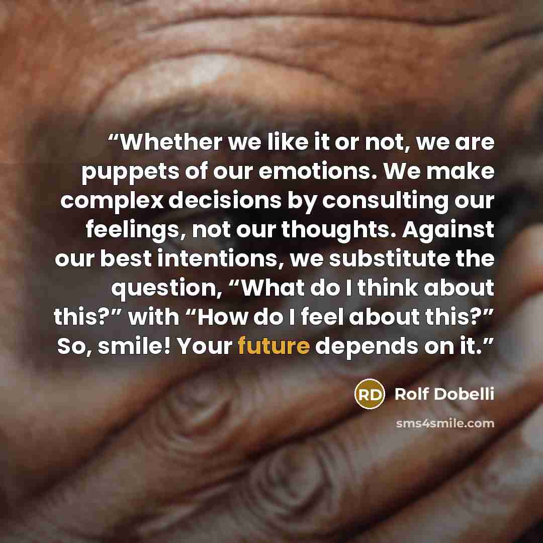 “Whether we like it or not, we are puppets of our emotions. We make complex decisions by consulting our feelings, not our thoughts. Against our best intentions, we substitute the question, “What do I think about this?” with “How do I feel about this?” So, smile! Your future depends on it.” quote by Rolf Dobelli