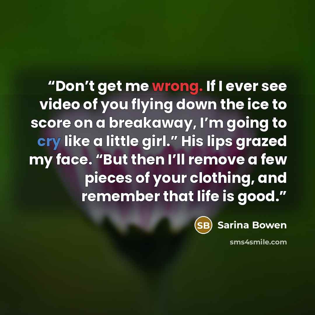 “Don’t get me wrong. If I ever see video of you flying down the ice to score on a breakaway, I’m going to cry like a little girl.” His lips grazed my face. “But then I’ll remove a few pieces of your clothing, and remember that life is good.” quote by Sarina Bowen