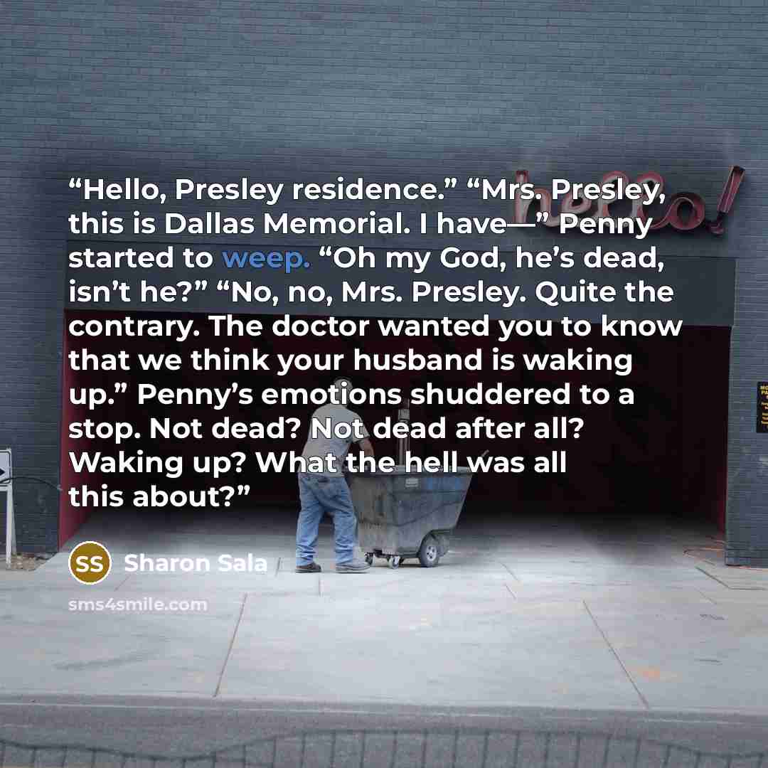 “Hello, Presley residence.” “Mrs. Presley, this is Dallas Memorial. I have—” Penny started to weep. “Oh my God, he’s dead, isn’t he?” “No, no, Mrs. Presley. Quite the contrary. The doctor wanted you to know that we think your husband is waking up.” Penny’s emotions shuddered to a stop. Not dead?…” quote by Sharon Sala