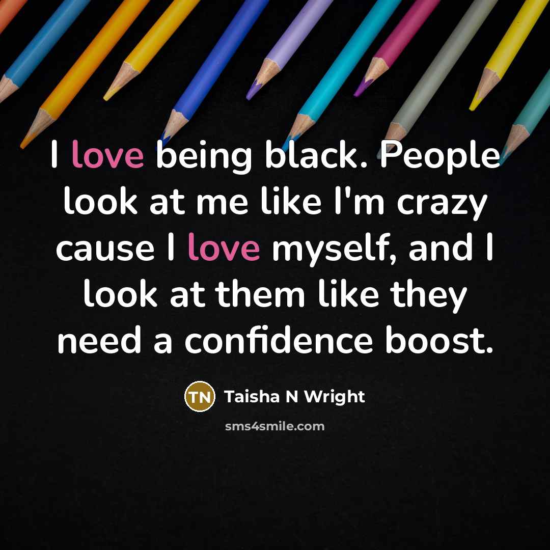 “I love being black. People look at me like I'm crazy cause I love myself, and I look at them like they need a confidence boost.” quote by Taisha N Wright