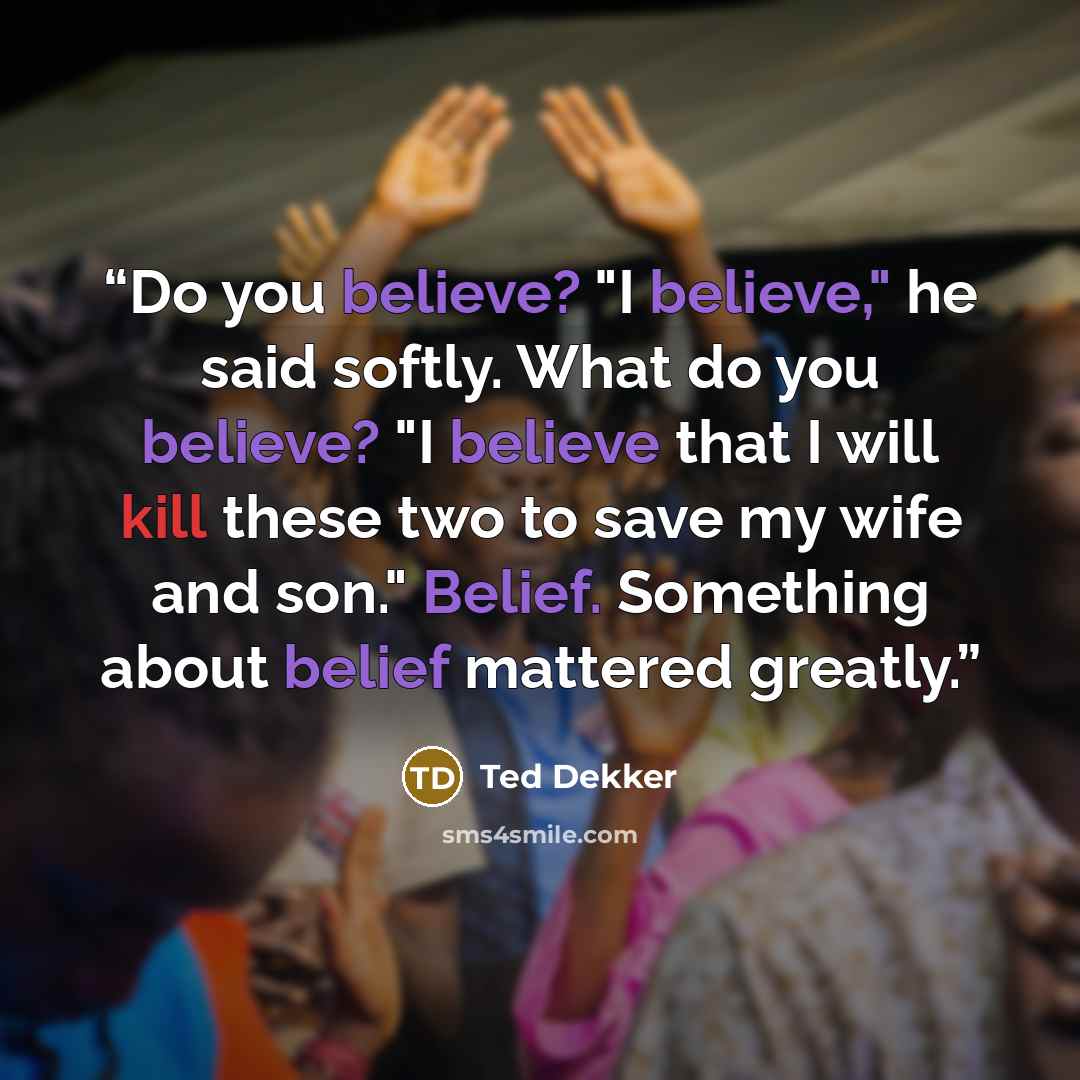 “Do you believe? "I believe," he said softly. What do you believe? "I believe that I will kill these two to save my wife and son." Belief. Something about belief mattered greatly.” quote by Ted Dekker