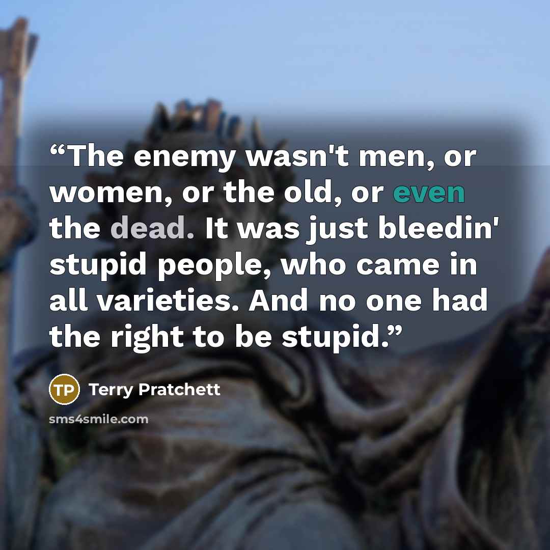 “The enemy wasn't men, or women, or the old, or even the dead. It was just bleedin' stupid people, who came in all varieties. And no one had the right to be stupid.” quote by Terry Pratchett