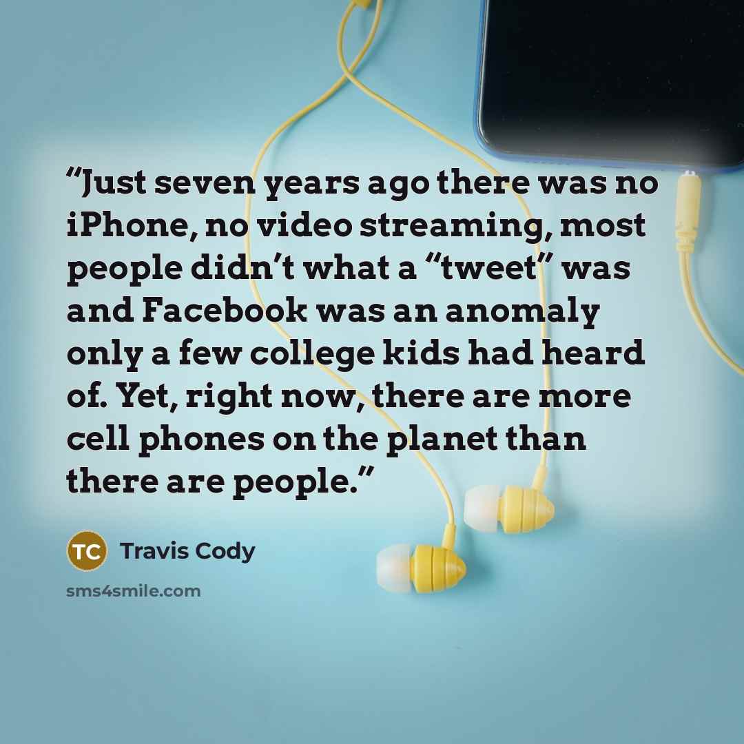 “Just seven years ago there was no iPhone, no video streaming, most people didn’t what a “tweet” was and Facebook was an anomaly only a few college kids had heard of. Yet, right now, there are more cell phones on the planet than there are people.” quote by Travis Cody