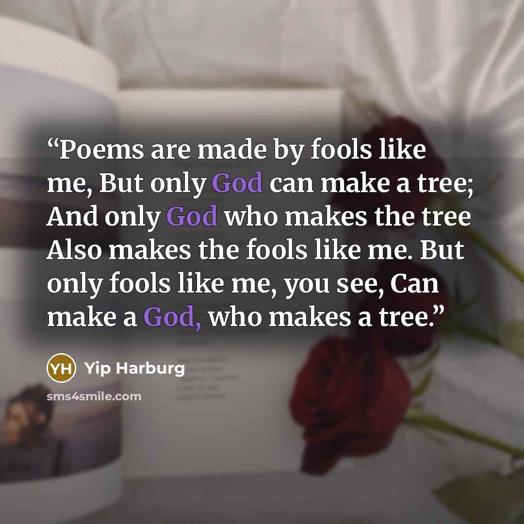 “Poems are made by fools like me, But only God can make a tree; And only God who makes the tree Also makes the fools like me. But only fools like me, you see, Can make a God, who makes a tree.” quote by Yip Harburg