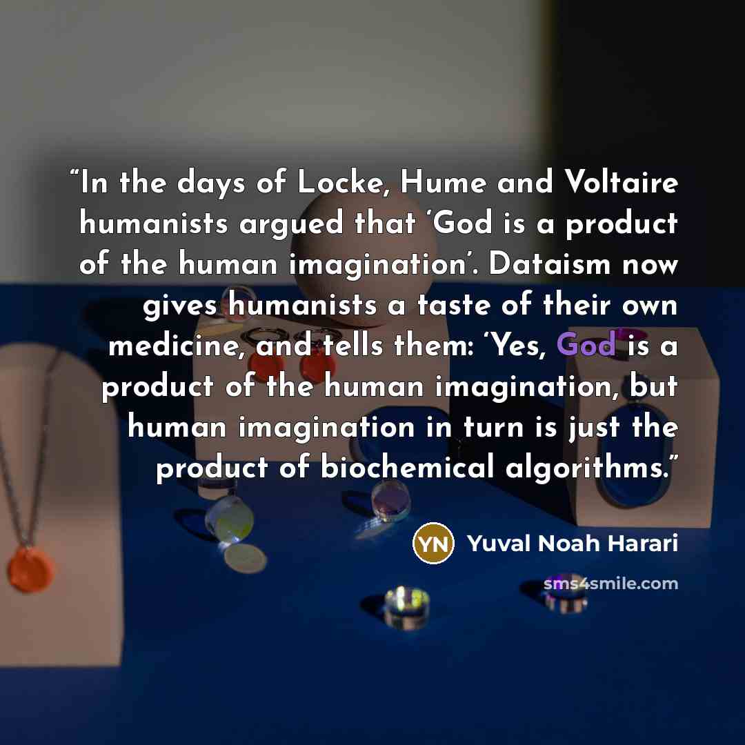 “In the days of Locke, Hume and Voltaire humanists argued that ‘God is a product of the human imagination’. Dataism now gives humanists a taste of their own medicine, and tells them: ‘Yes, God is a product of the human imagination, but human imagination in turn is just the product of biochemical…” quote by Yuval Noah Harari
