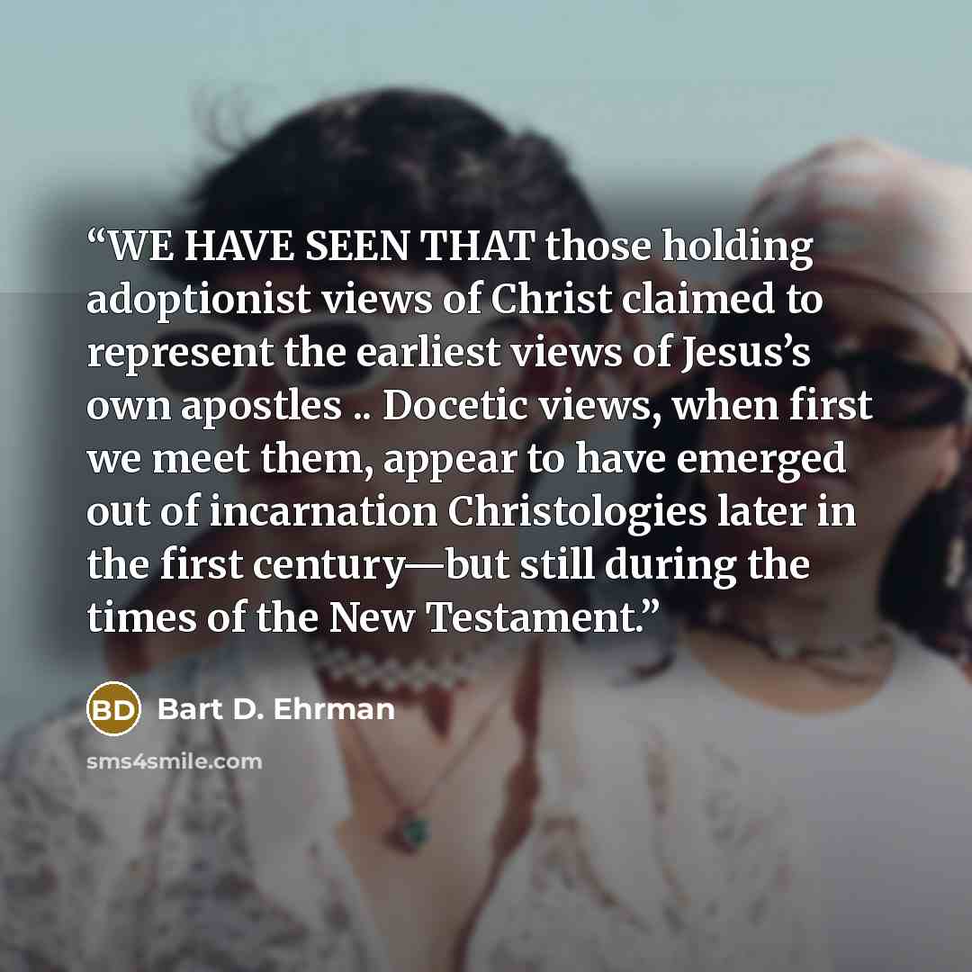 “WE HAVE SEEN THAT those holding adoptionist views of Christ claimed to represent the earliest views of Jesus’s own apostles .. Docetic views, when first we meet them, appear to have emerged out of incarnation Christologies later in the first century—but still during the times of the New Testament.” quote by Bart D. Ehrman