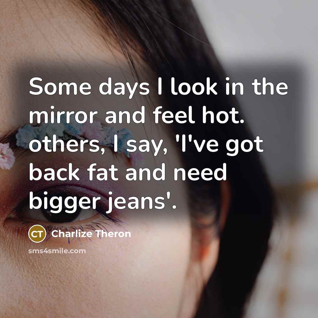 “Some days I look in the mirror and feel hot. others, I say, 'I've got back fat and need bigger jeans'.” quote by Charlize Theron