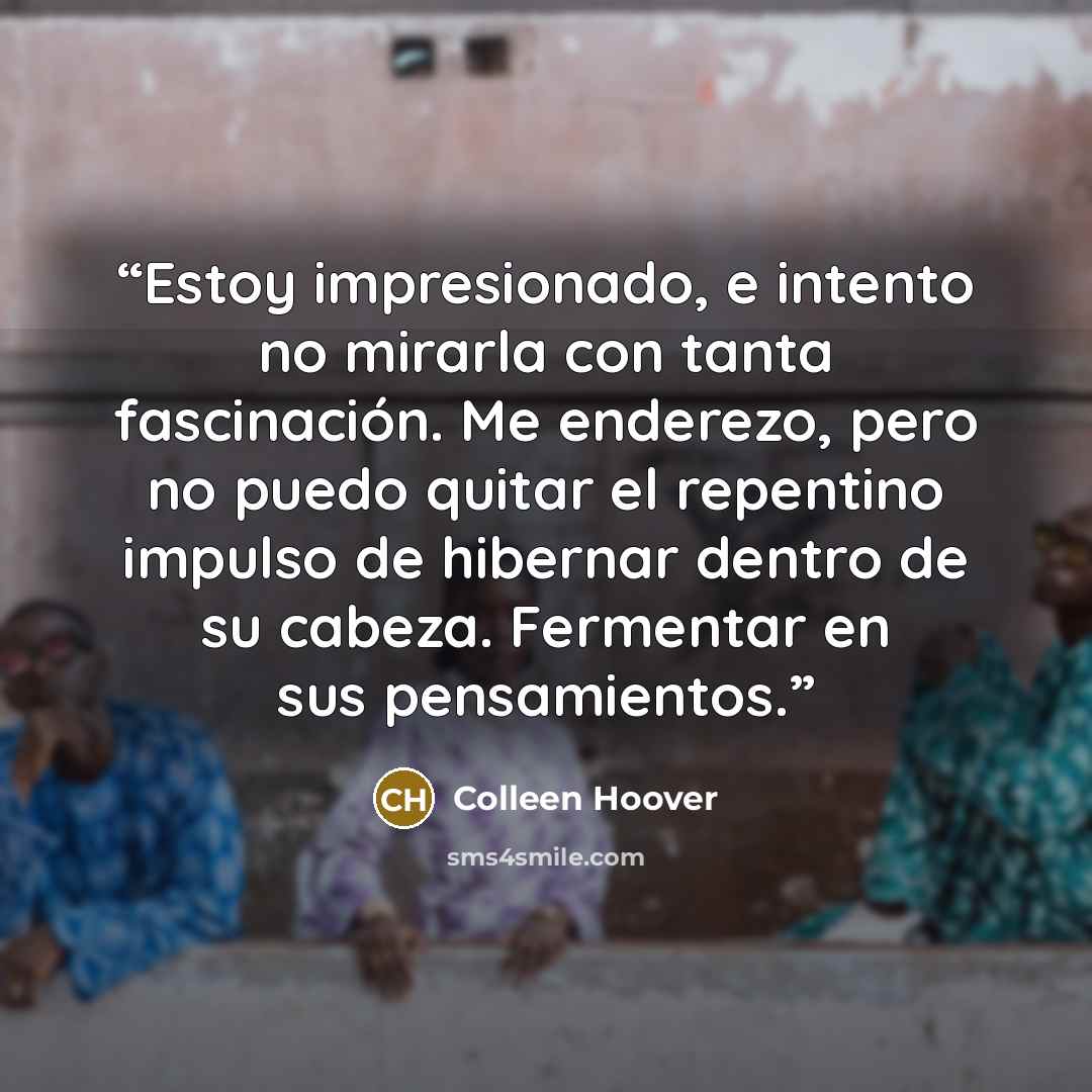 “Estoy impresionado, e intento no mirarla con tanta fascinación. Me enderezo, pero no puedo quitar el repentino impulso de hibernar dentro de su cabeza. Fermentar en sus pensamientos.” quote by Colleen Hoover