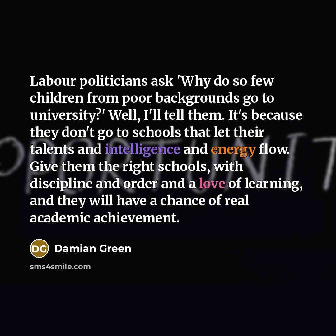 “Labour politicians ask 'Why do so few children from poor backgrounds go to university?' Well, I'll tell them. It's because they don't go to schools that let their talents and intelligence and energy flow. Give them the right schools, with discipline and order and a love of learning, and they will…” quote by Damian Green