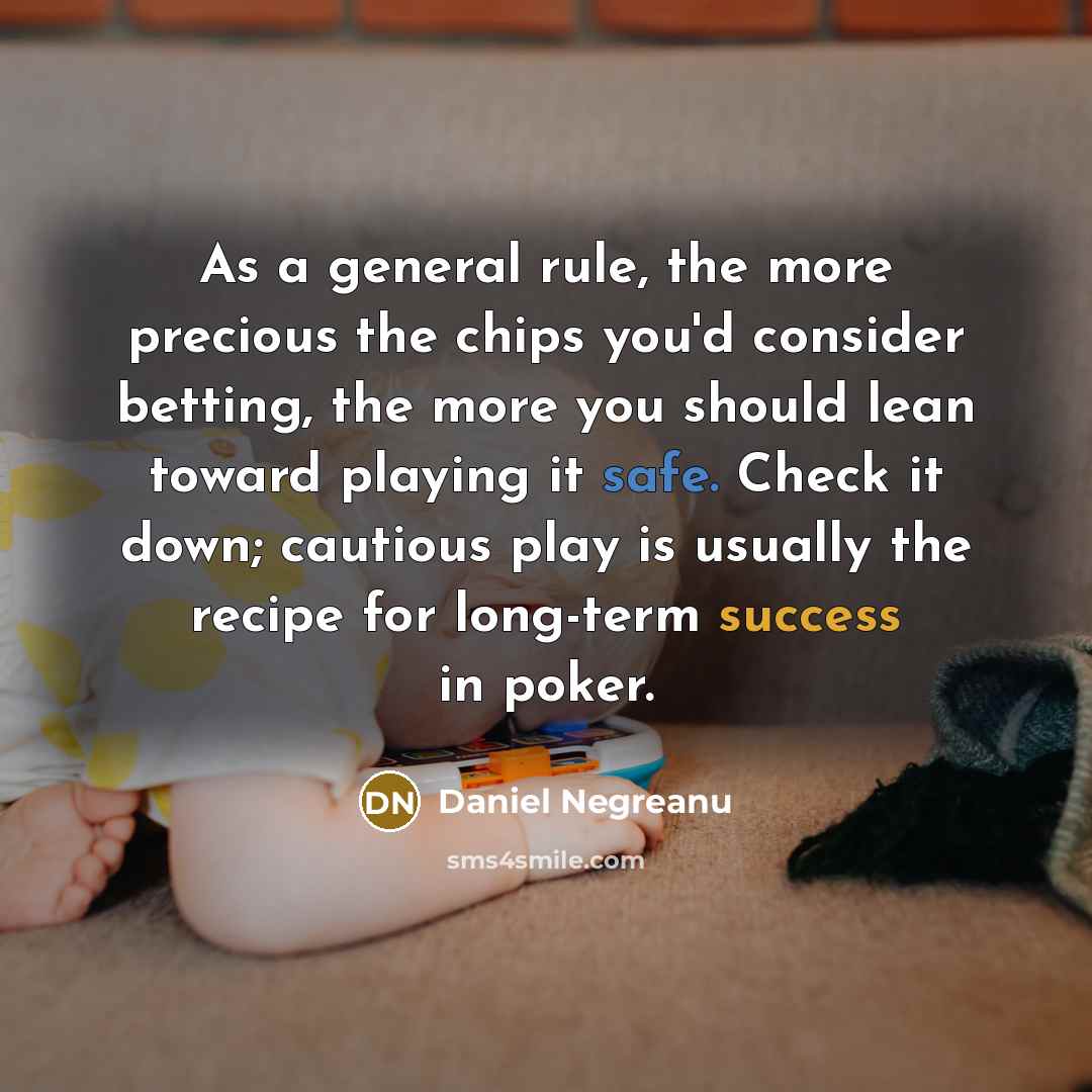 “As a general rule, the more precious the chips you'd consider betting, the more you should lean toward playing it safe. Check it down; cautious play is usually the recipe for long-term success in poker.” quote by Daniel Negreanu