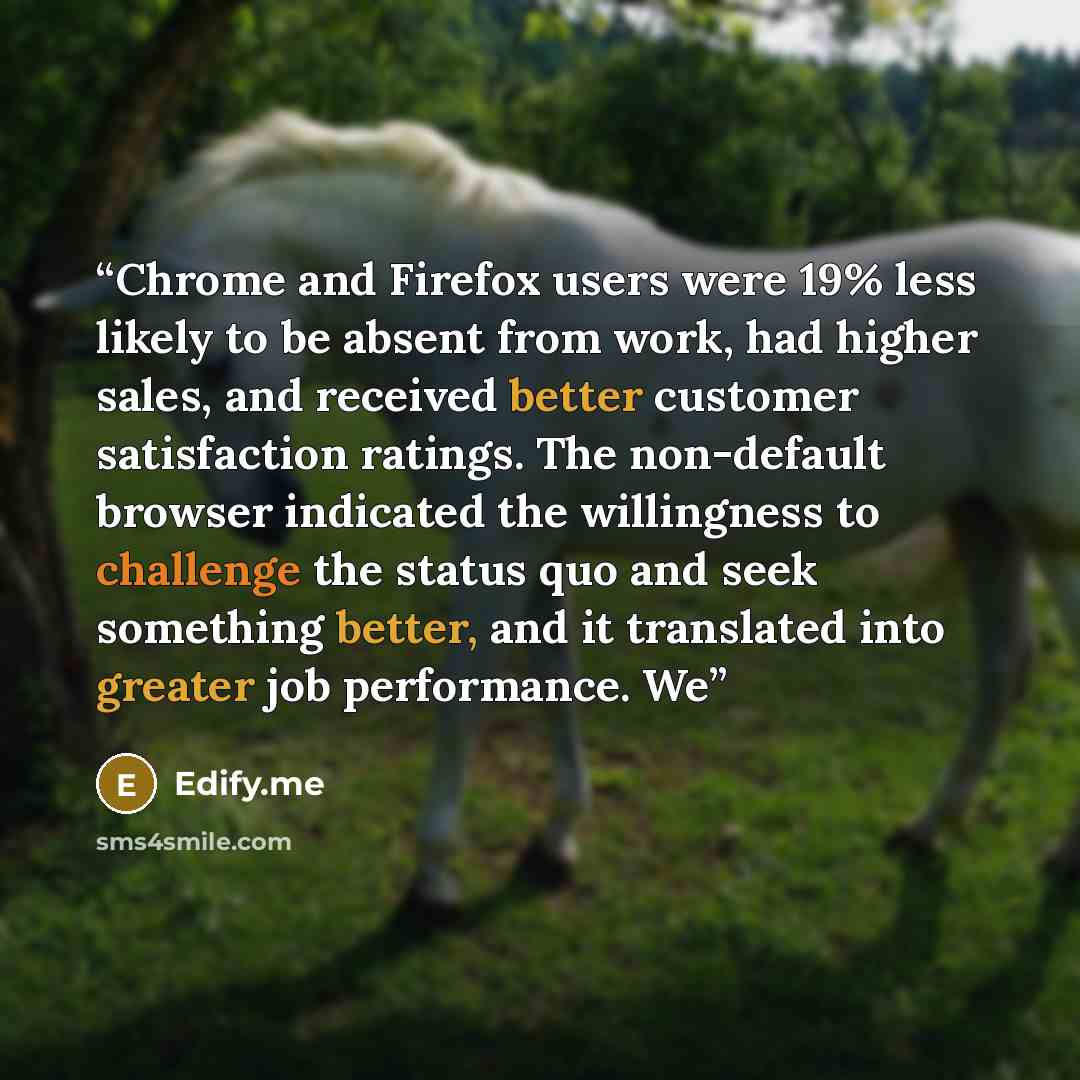 “Chrome and Firefox users were 19% less likely to be absent from work, had higher sales, and received better customer satisfaction ratings. The non-default browser indicated the willingness to challenge the status quo and seek something better, and it translated into greater job performance. We” quote by Edify.me