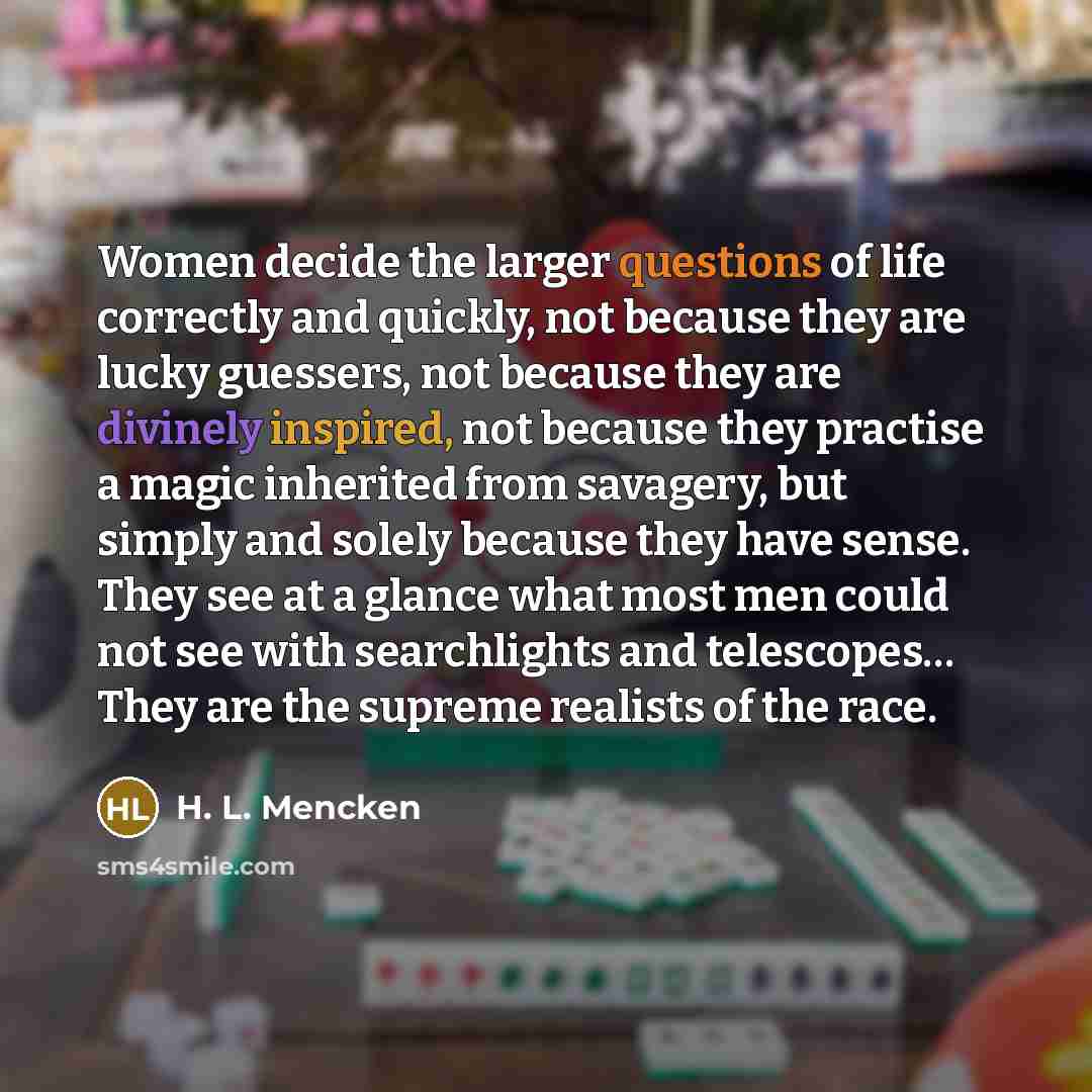 “Women decide the larger questions of life correctly and quickly, not because they are lucky guessers, not because they are divinely inspired, not because they practise a magic inherited from savagery, but simply and solely because they have sense. They see at a glance what most men could not see…” quote by H. L. Mencken
