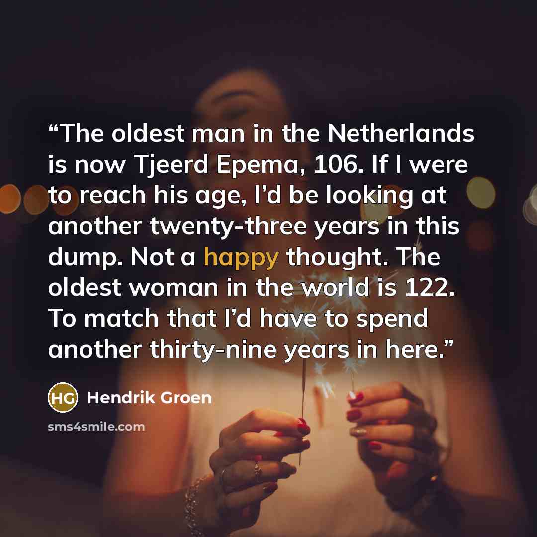 “The oldest man in the Netherlands is now Tjeerd Epema, 106. If I were to reach his age, I’d be looking at another twenty-three years in this dump. Not a happy thought. The oldest woman in the world is 122. To match that I’d have to spend another thirty-nine years in here.” quote by Hendrik Groen