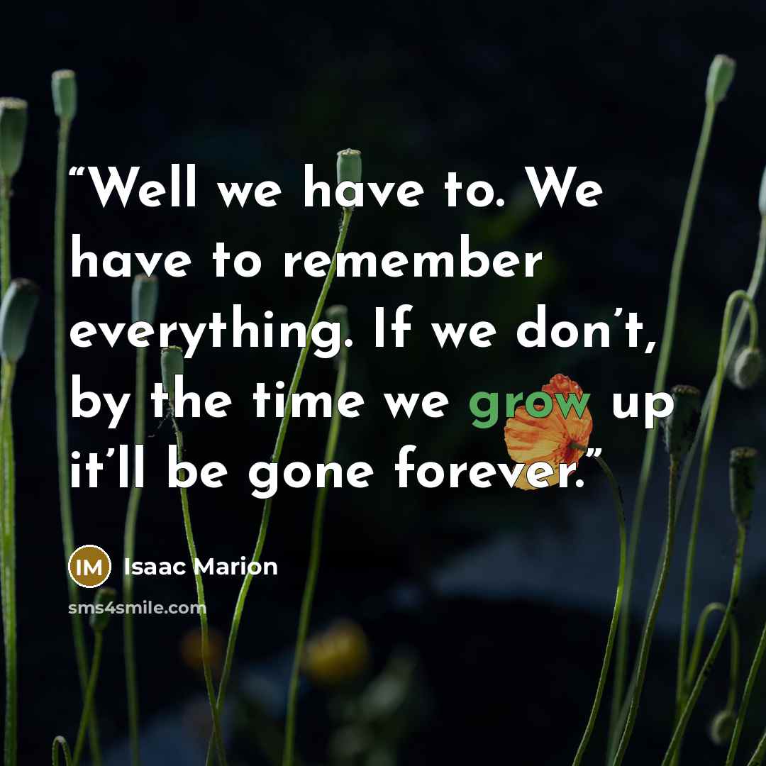 “Well we have to. We have to remember everything. If we don’t, by the time we grow up it’ll be gone forever.” quote by Isaac Marion