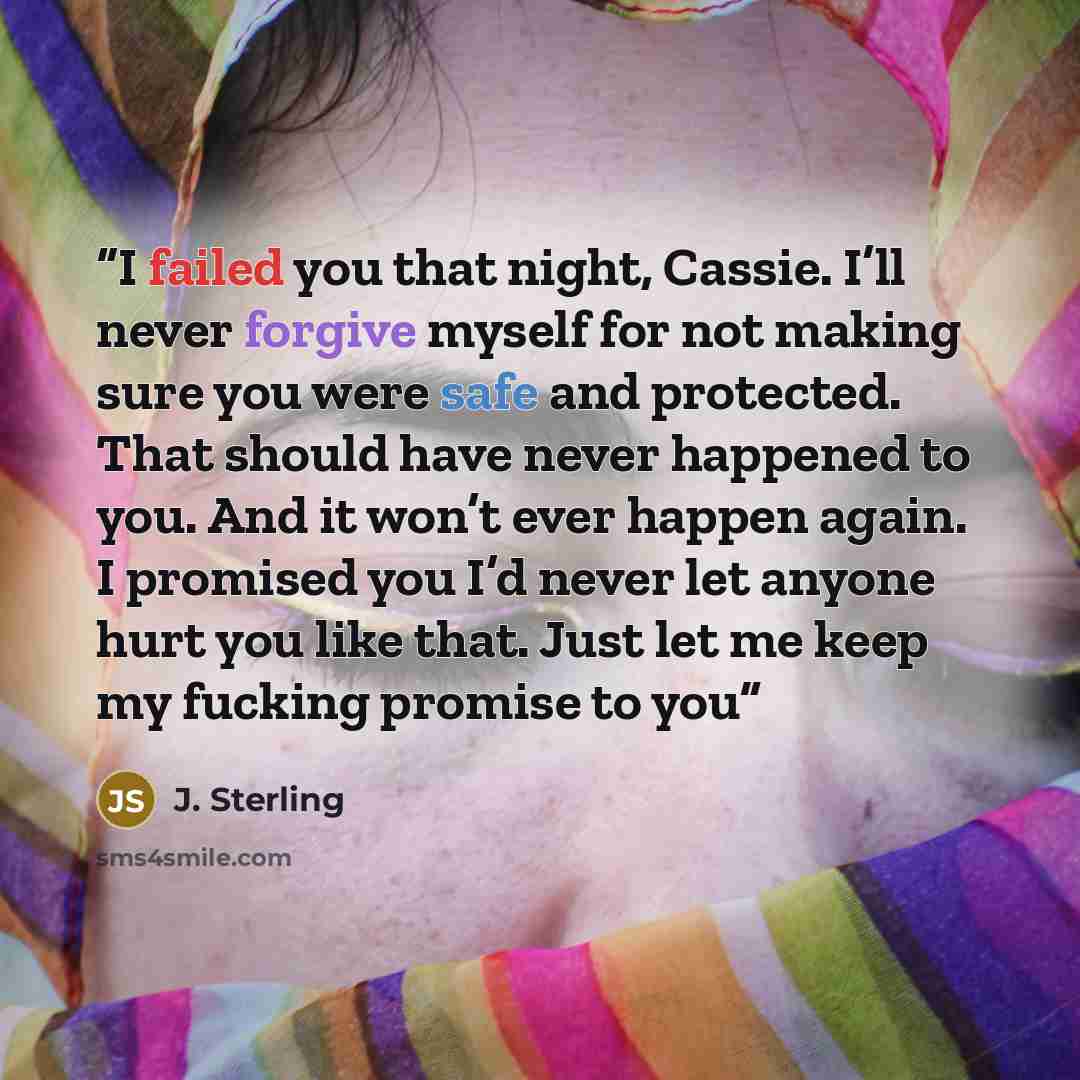 “I failed you that night, Cassie. I’ll never forgive myself for not making sure you were safe and protected. That should have never happened to you. And it won’t ever happen again. I promised you I’d never let anyone hurt you like that. Just let me keep my fucking promise to you” quote by J. Sterling