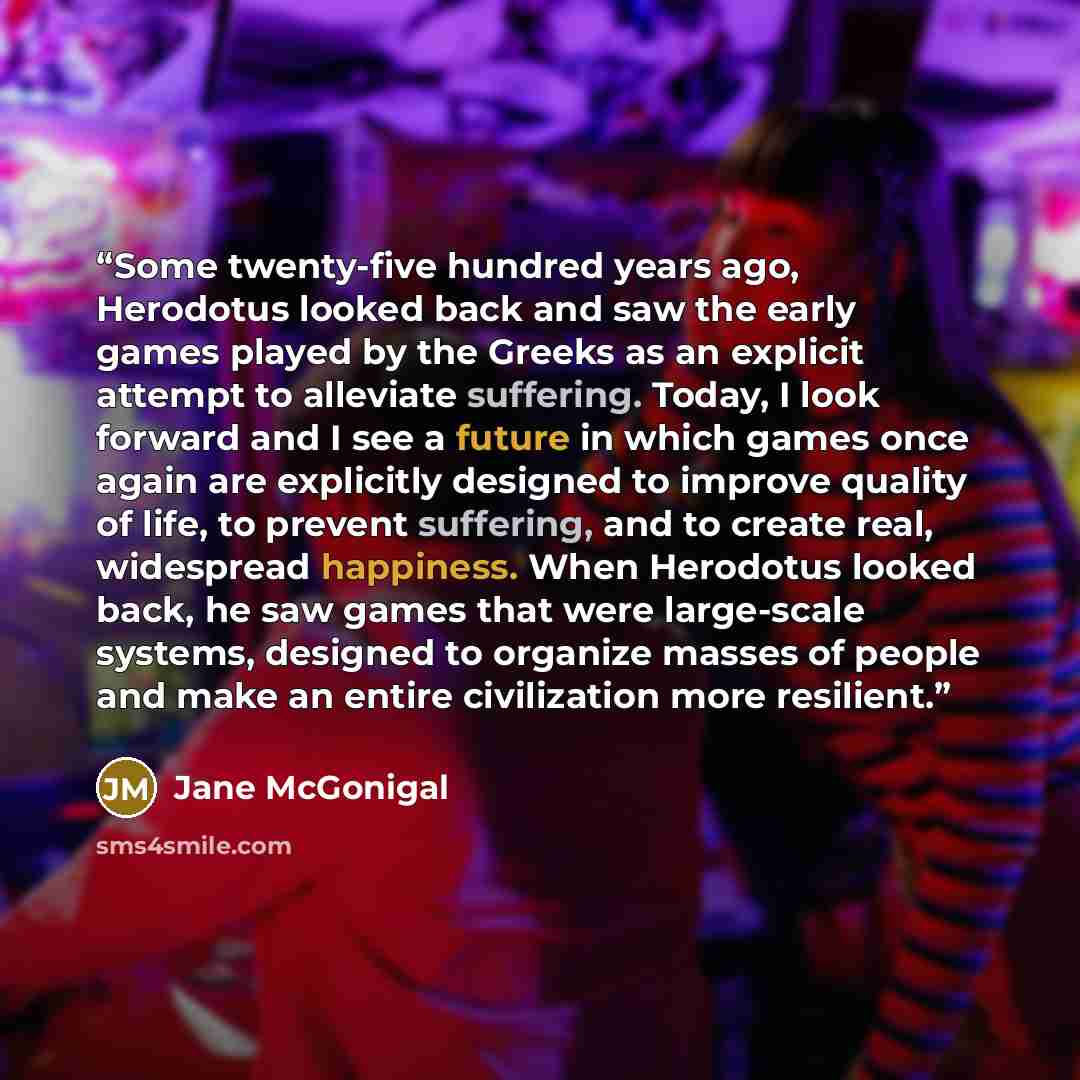 “Some twenty-five hundred years ago, Herodotus looked back and saw the early games played by the Greeks as an explicit attempt to alleviate suffering. Today, I look forward and I see a future in which games once again are explicitly designed to improve quality of life, to prevent suffering, and to…” quote by Jane McGonigal