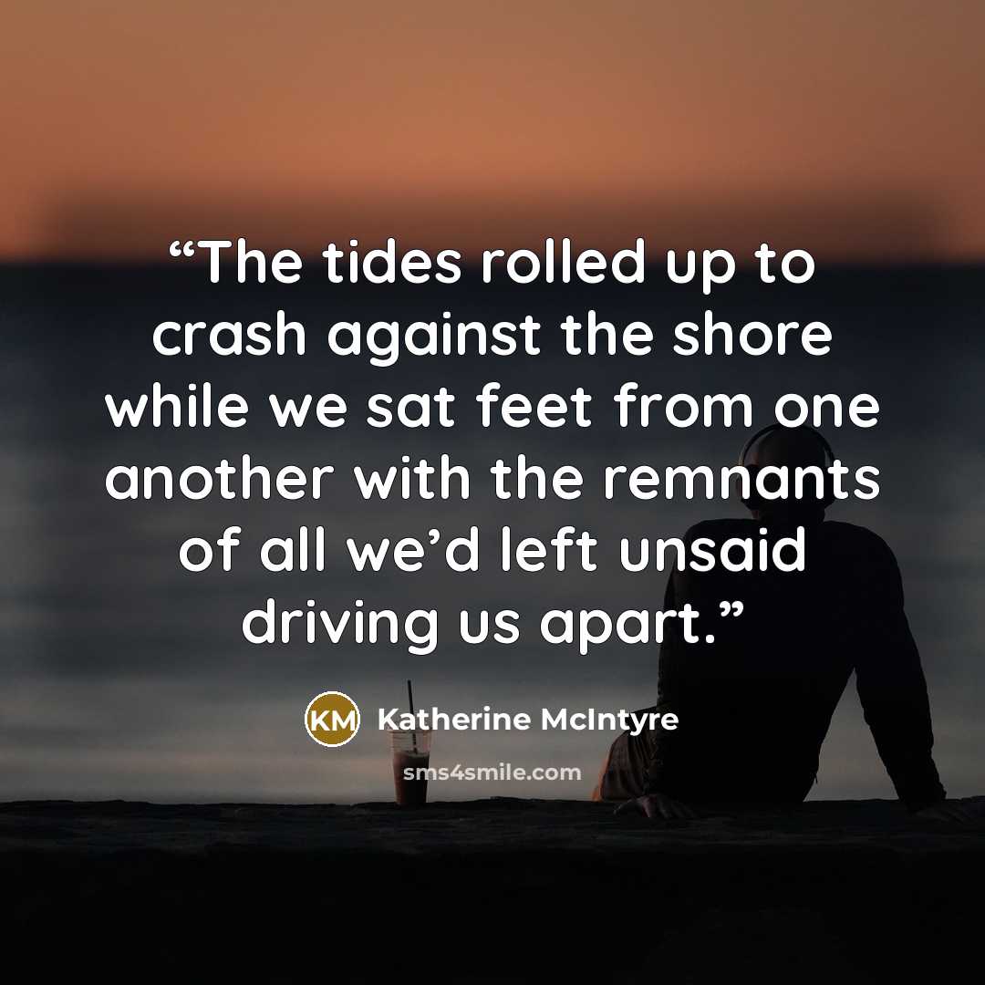 “The tides rolled up to crash against the shore while we sat feet from one another with the remnants of all we’d left unsaid driving us apart.” quote by Katherine McIntyre