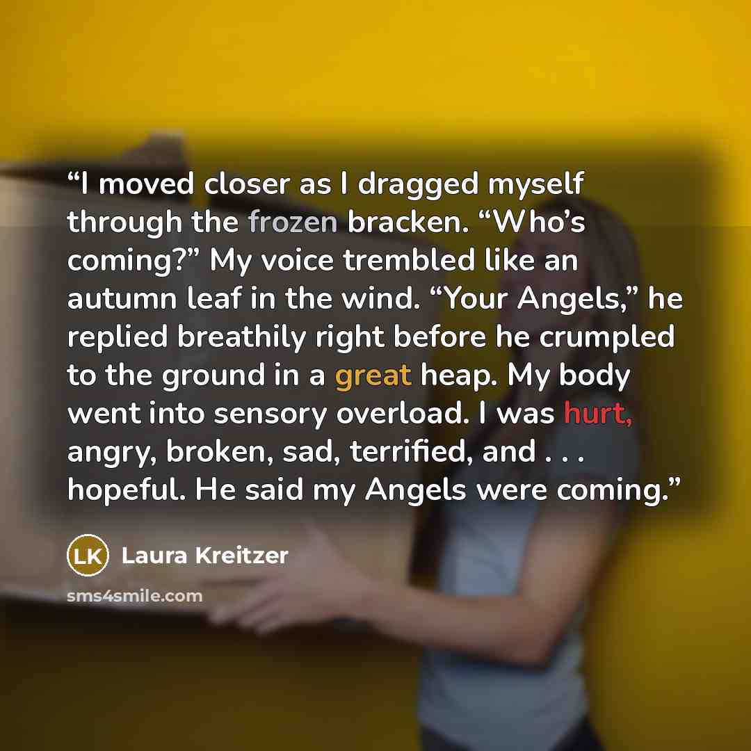 “I moved closer as I dragged myself through the frozen bracken. “Who’s coming?” My voice trembled like an autumn leaf in the wind. “Your Angels,” he replied breathily right before he crumpled to the ground in a great heap. My body went into sensory overload. I was hurt, angry, broken, sad…” quote by Laura Kreitzer