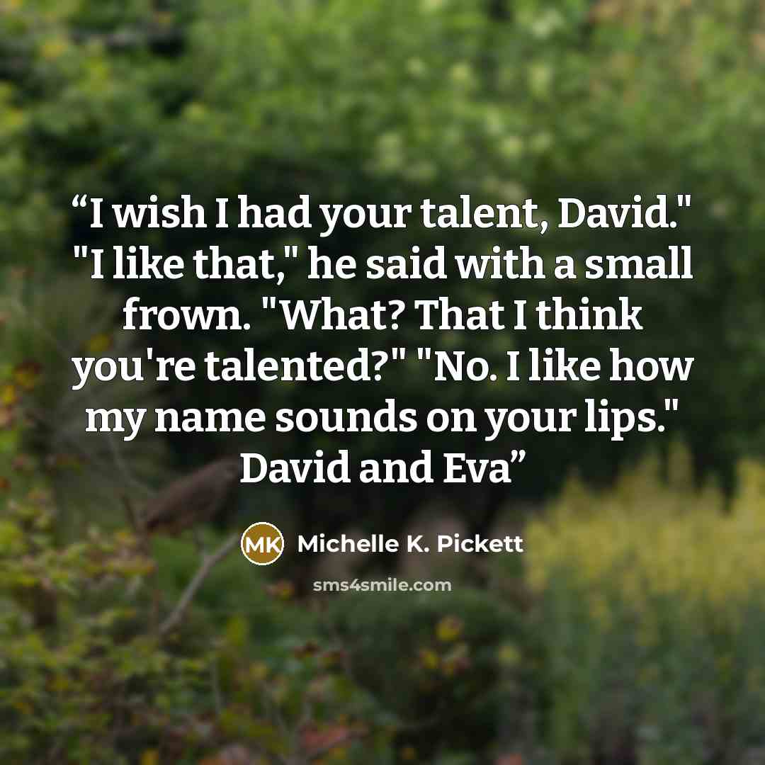 “I wish I had your talent, David." "I like that," he said with a small frown. "What? That I think you're talented?" "No. I like how my name sounds on your lips." David and Eva” quote by Michelle K. Pickett