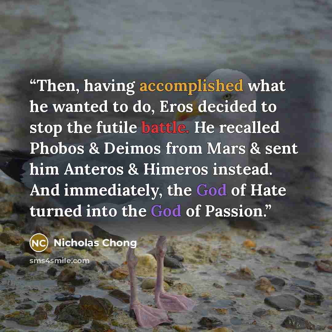“Then, having accomplished what he wanted to do, Eros decided to stop the futile battle. He recalled Phobos & Deimos from Mars & sent him Anteros & Himeros instead. And immediately, the God of Hate turned into the God of Passion.” quote by Nicholas Chong