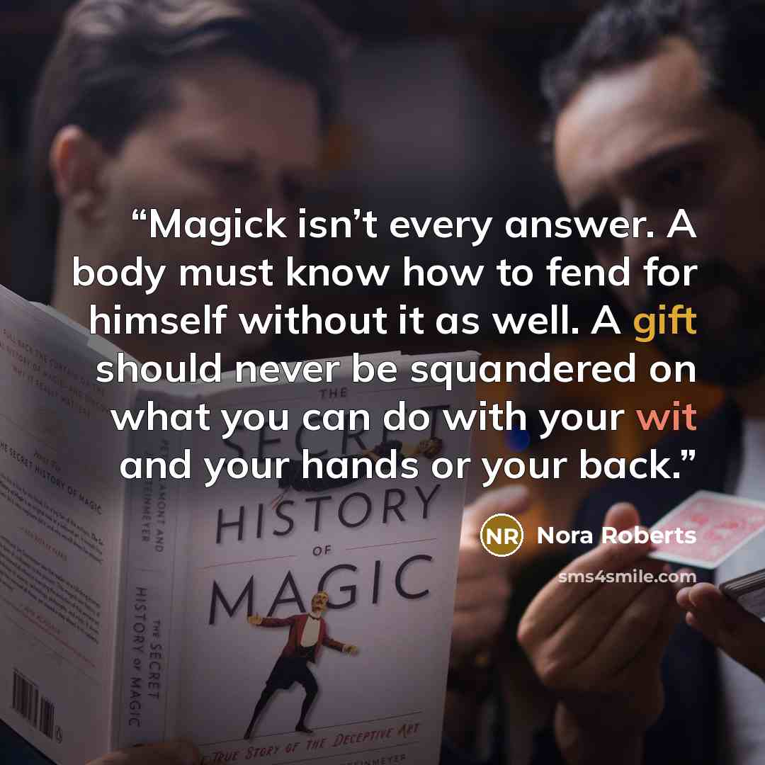“Magick isn’t every answer. A body must know how to fend for himself without it as well. A gift should never be squandered on what you can do with your wit and your hands or your back.” quote by Nora Roberts