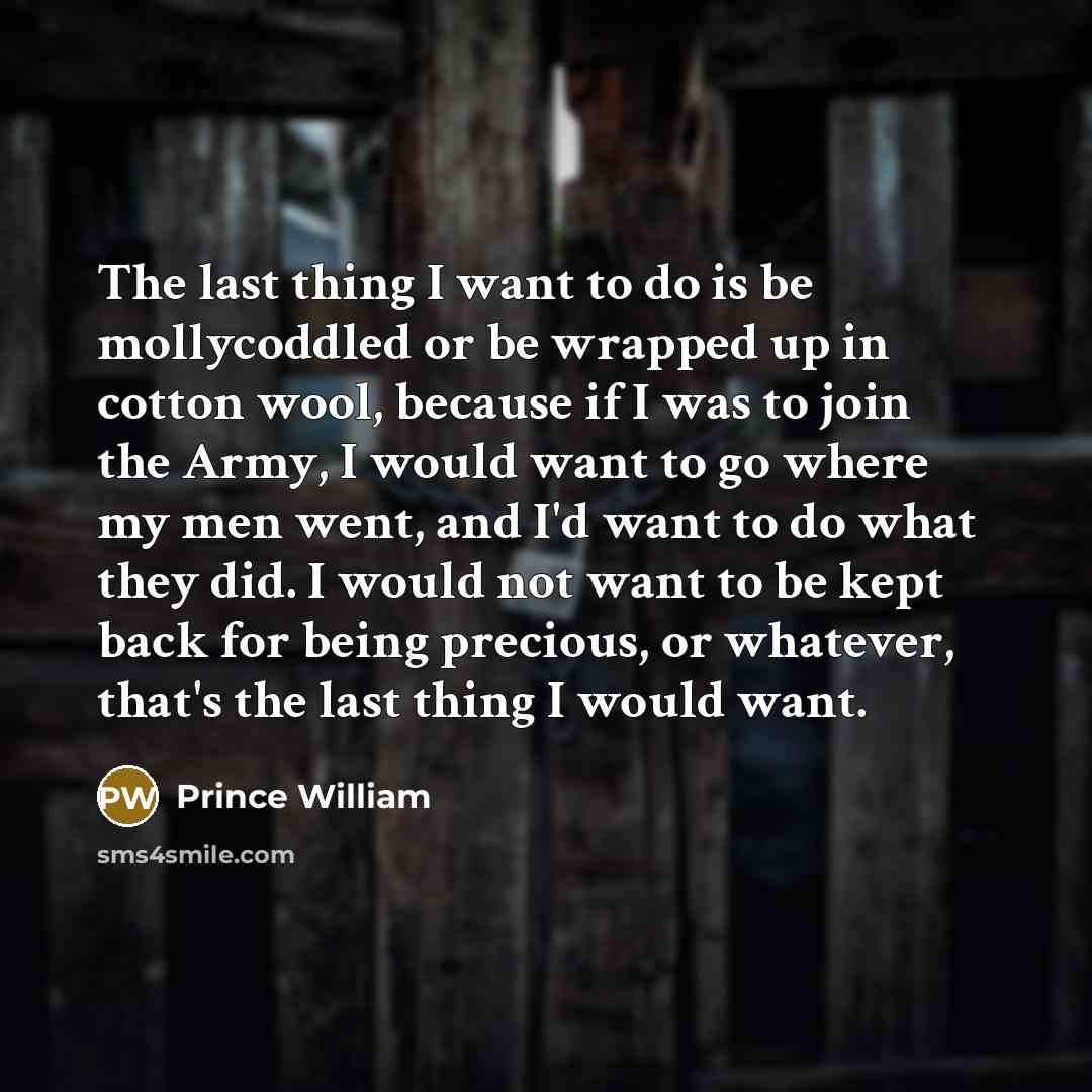 “The last thing I want to do is be mollycoddled or be wrapped up in cotton wool, because if I was to join the Army, I would want to go where my men went, and I'd want to do what they did. I would not want to be kept back for being precious, or whatever, that's the last thing I would want.” quote by Prince William