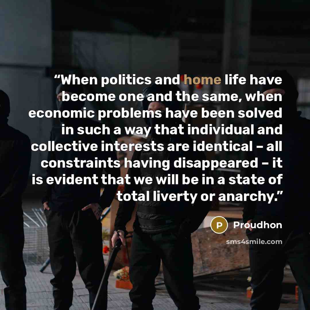 “When politics and home life have become one and the same, when economic problems have been solved in such a way that individual and collective interests are identical – all constraints having disappeared – it is evident that we will be in a state of total liverty or anarchy.” quote by Proudhon