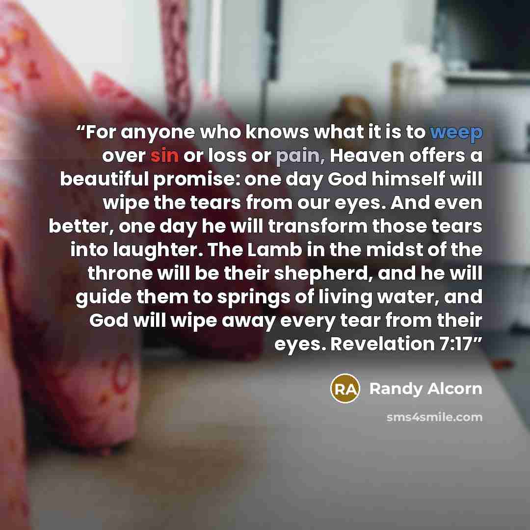 “For anyone who knows what it is to weep over sin or loss or pain, Heaven offers a beautiful promise: one day God himself will wipe the tears from our eyes. And even better, one day he will transform those tears into laughter. The Lamb in the midst of the throne will be their shepherd, and he will…” quote by Randy Alcorn