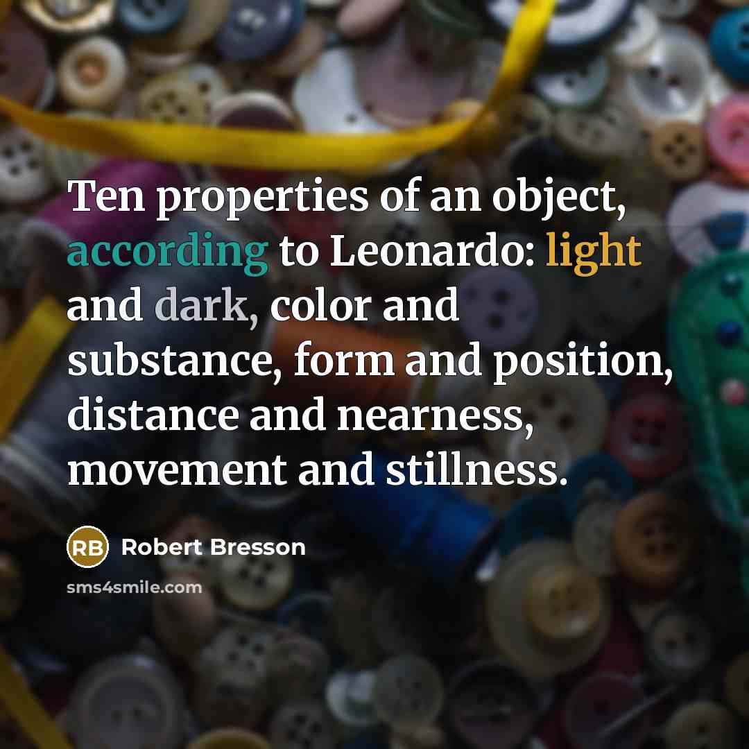 “Ten properties of an object, according to Leonardo: light and dark, color and substance, form and position, distance and nearness, movement and stillness.” quote by Robert Bresson