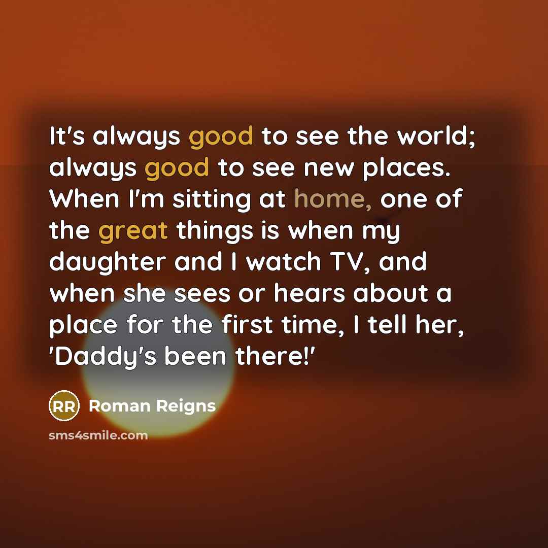 “It's always good to see the world; always good to see new places. When I'm sitting at home, one of the great things is when my daughter and I watch TV, and when she sees or hears about a place for the first time, I tell her, 'Daddy's been there!'” quote by Roman Reigns