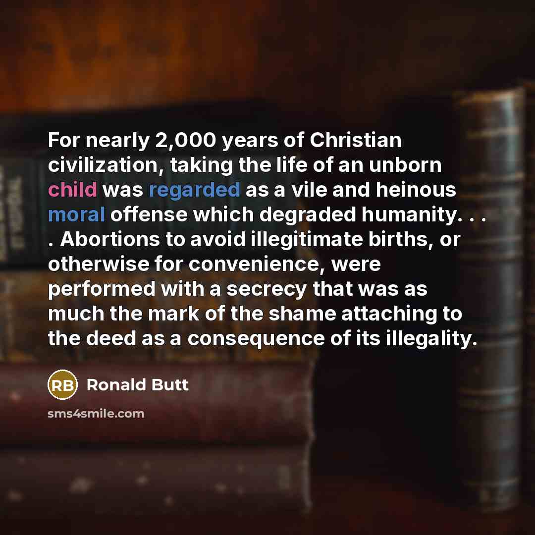 “For nearly 2,000 years of Christian civilization, taking the life of an unborn child was regarded as a vile and heinous moral offense which degraded humanity. . . . Abortions to avoid illegitimate births, or otherwise for convenience, were performed with a secrecy that was as much the mark of the…” quote by Ronald Butt