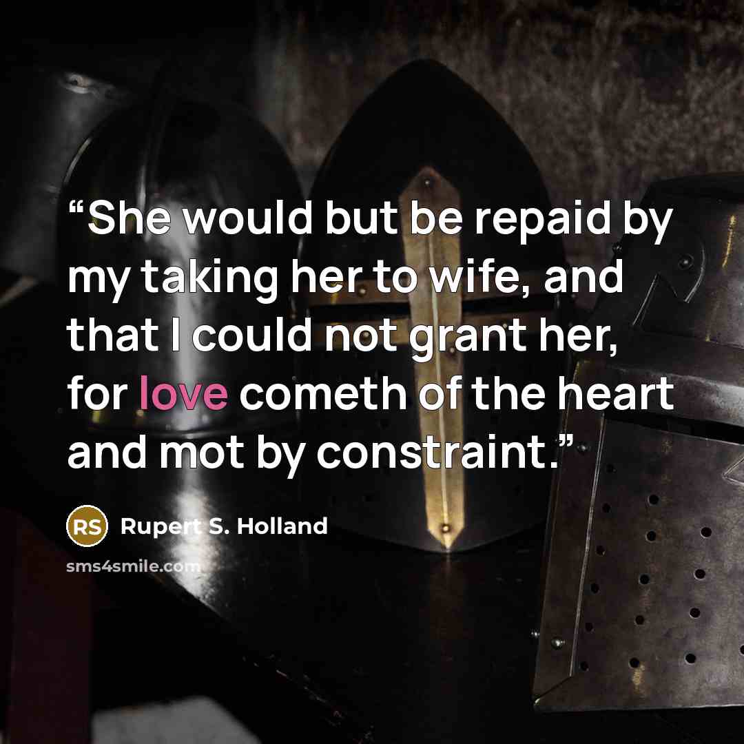 “She would but be repaid by my taking her to wife, and that I could not grant her, for love cometh of the heart and mot by constraint.” quote by Rupert S. Holland