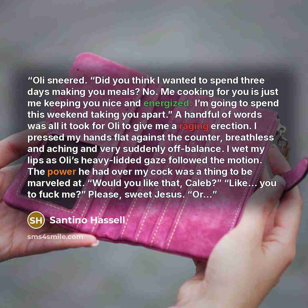 “Oli sneered. “Did you think I wanted to spend three days making you meals? No. Me cooking for you is just me keeping you nice and energized. I’m going to spend this weekend taking you apart.” A handful of words was all it took for Oli to give me a raging erection. I pressed my hands flat against…” quote by Santino Hassell