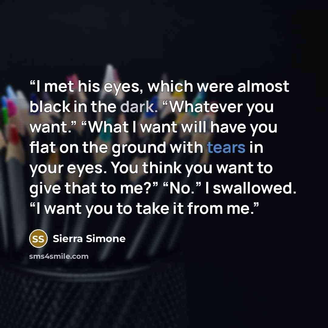 “I met his eyes, which were almost black in the dark. “Whatever you want.” “What I want will have you flat on the ground with tears in your eyes. You think you want to give that to me?” “No.” I swallowed. “I want you to take it from me.” quote by Sierra Simone