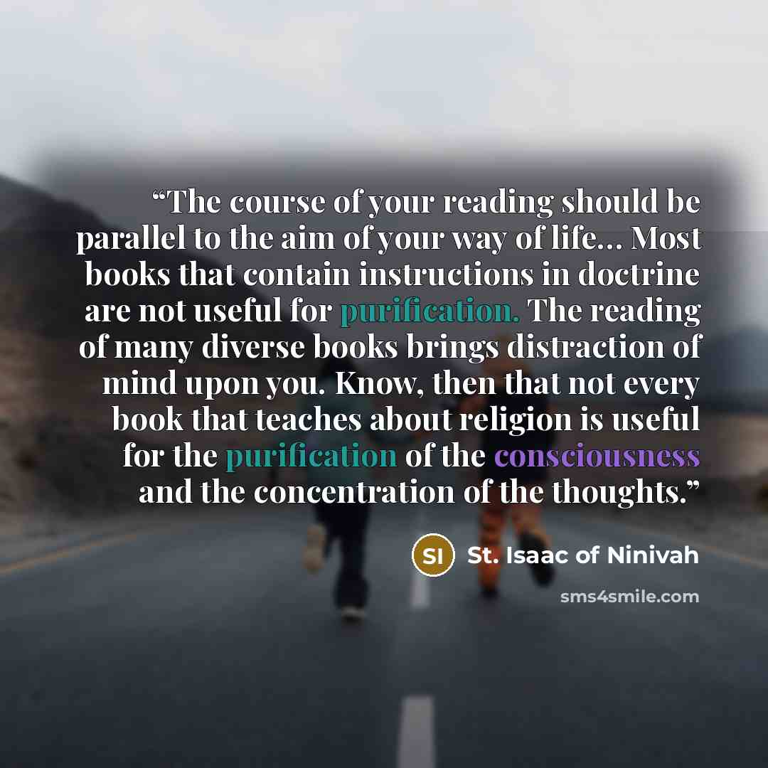 “The course of your reading should be parallel to the aim of your way of life… Most books that contain instructions in doctrine are not useful for purification. The reading of many diverse books brings distraction of mind upon you. Know, then that not every book that teaches about religion is…” quote by St. Isaac of Ninivah