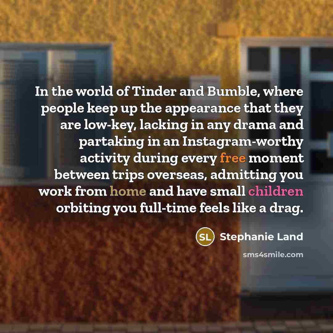 “In the world of Tinder and Bumble, where people keep up the appearance that they are low-key, lacking in any drama and partaking in an Instagram-worthy activity during every free moment between trips overseas, admitting you work from home and have small children orbiting you full-time feels like a…” quote by Stephanie Land