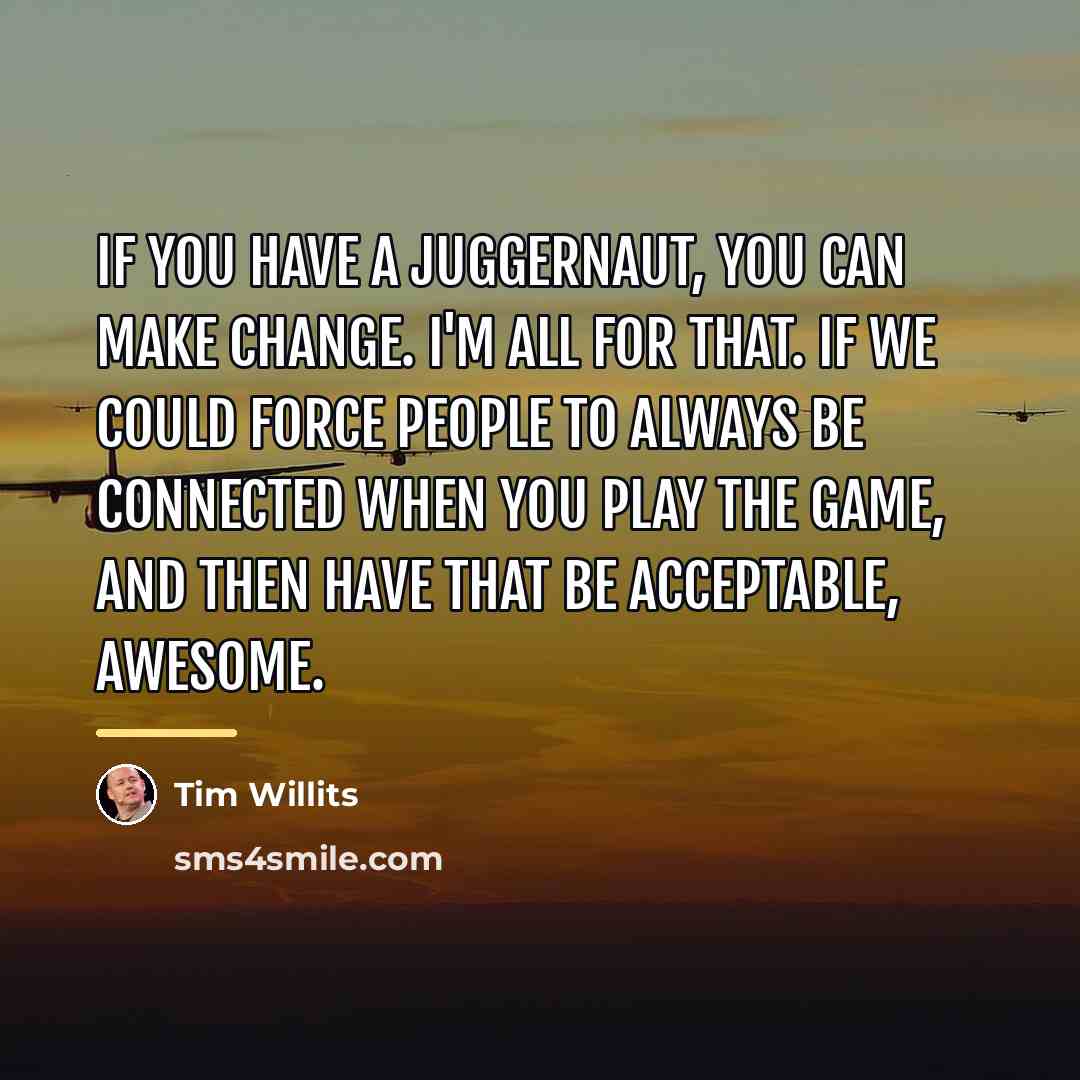 “If you have a juggernaut, you can make change. I'm…” quote by Tim Willits