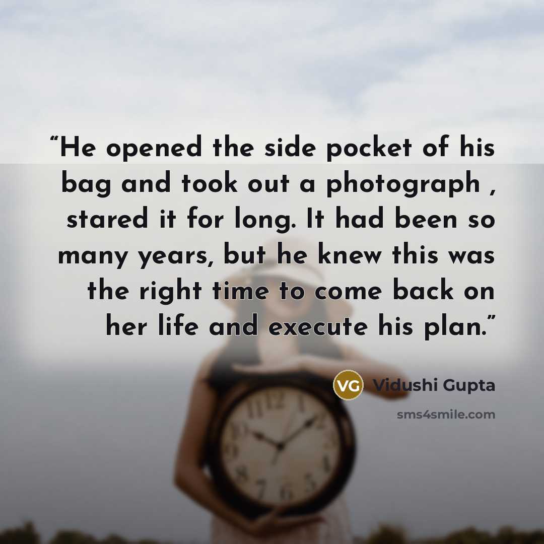 “He opened the side pocket of his bag and took out a photograph , stared it for long. It had been so many years, but he knew this was the right time to come back on her life and execute his plan.” quote by Vidushi Gupta