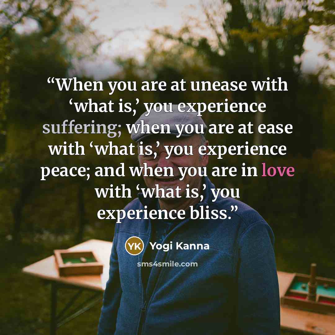 “When you are at unease with ‘what is,’ you experience suffering; when you are at ease with ‘what is,’ you experience peace; and when you are in love with ‘what is,’ you experience bliss.” quote by Yogi Kanna