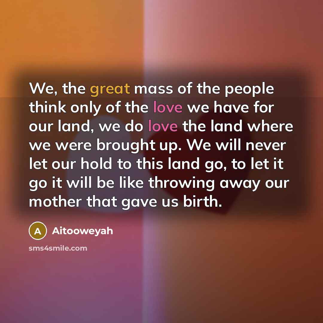 “We, the great mass of the people think only of the love we have for our land, we do love the land where we were brought up. We will never let our hold to this land go, to let it go it will be like throwing away our mother that gave us birth.” quote by Aitooweyah