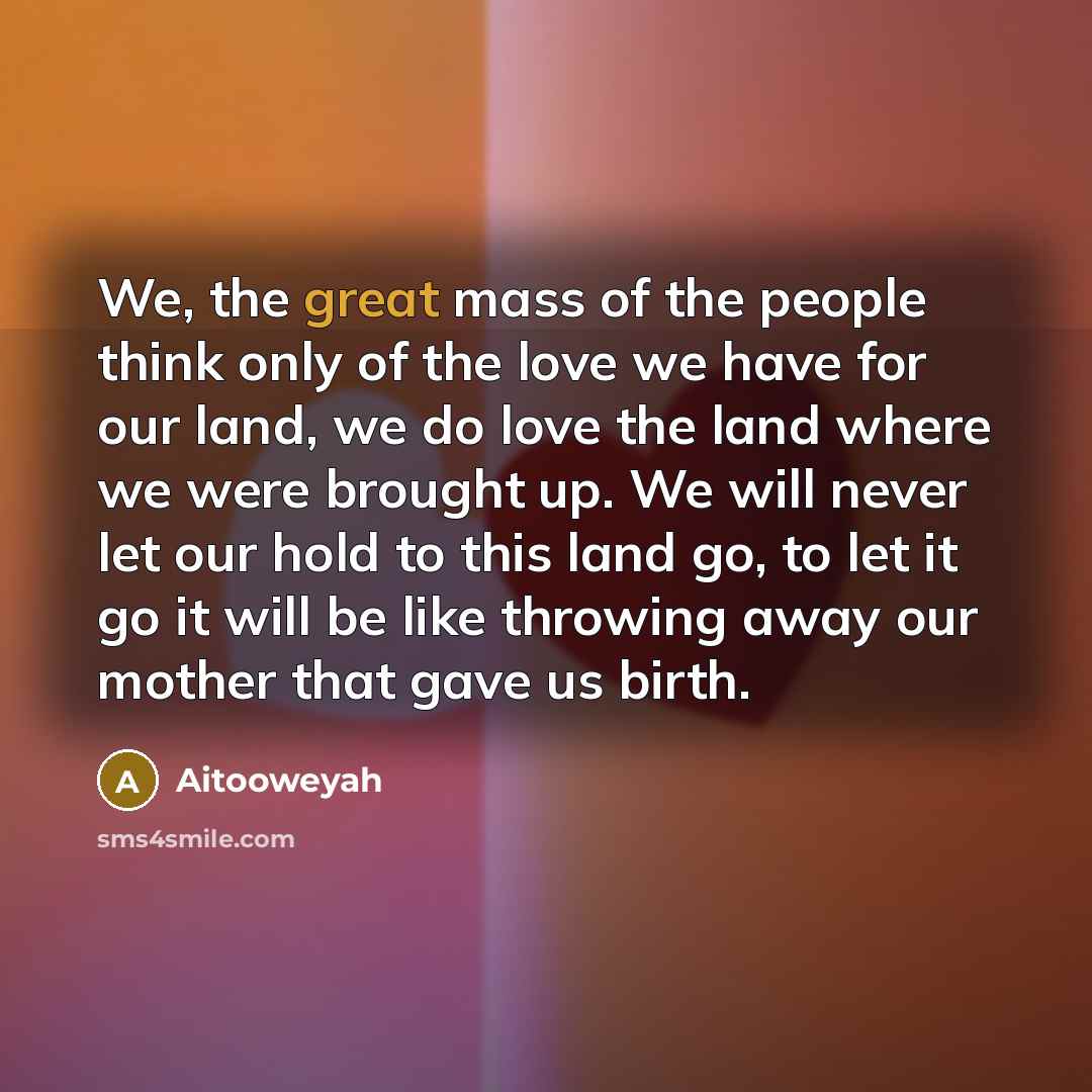 “We, the great mass of the people think only of the love we have for our land, we do love the land where we were brought up. We will never let our hold to this land go, to let it go it will be like throwing away our mother that gave us birth.” quote by Aitooweyah