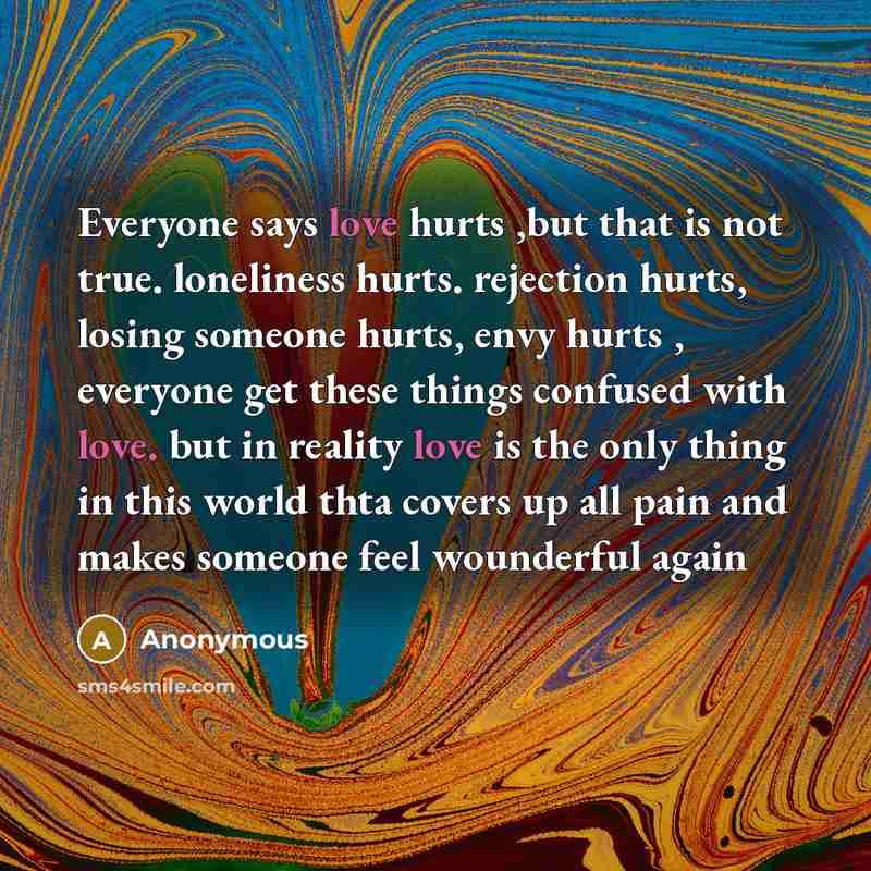 “Everyone says love hurts ,but that is not true. loneliness hurts. rejection hurts, losing someone hurts, envy hurts , everyone get these things confused with love. but in reality love is the only thing in this world thta covers up all pain and makes someone feel wounderful again” quote by Anonymous