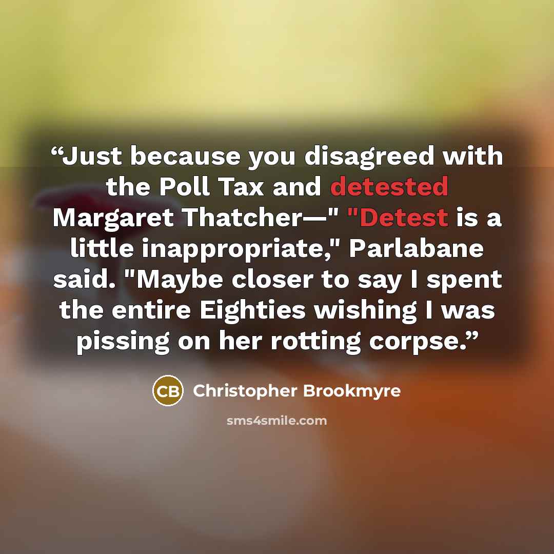 “Just because you disagreed with the Poll Tax and detested Margaret Thatcher—" "Detest is a little inappropriate," Parlabane said. "Maybe closer to say I spent the entire Eighties wishing I was pissing on her rotting corpse.” quote by Christopher Brookmyre