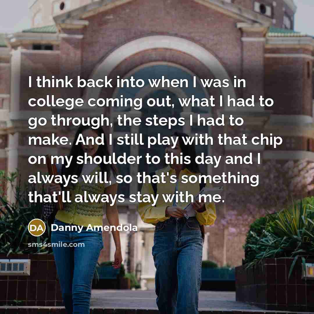 “I think back into when I was in college coming out, what I had to go through, the steps I had to make. And I still play with that chip on my shoulder to this day and I always will, so that's something that'll always stay with me.” quote by Danny Amendola
