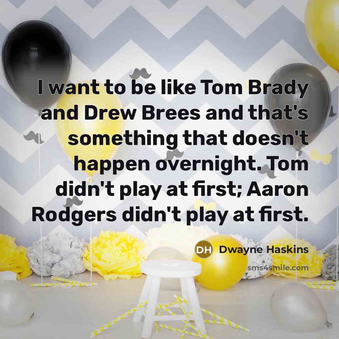 “I want to be like Tom Brady and Drew Brees and that's something that doesn't happen overnight. Tom didn't play at first; Aaron Rodgers didn't play at first.” quote by Dwayne Haskins