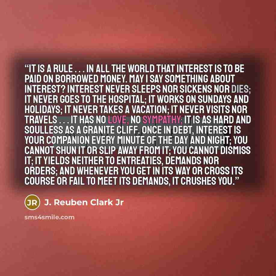 “It is a rule . . . in all the world that interest is to be paid on borrowed money. May I say something about interest? Interest never sleeps nor sickens nor dies; it never goes to the hospital; it works on Sundays and holidays; it never takes a vacation; it never visits nor travels . . . it has no…” quote by J. Reuben Clark Jr