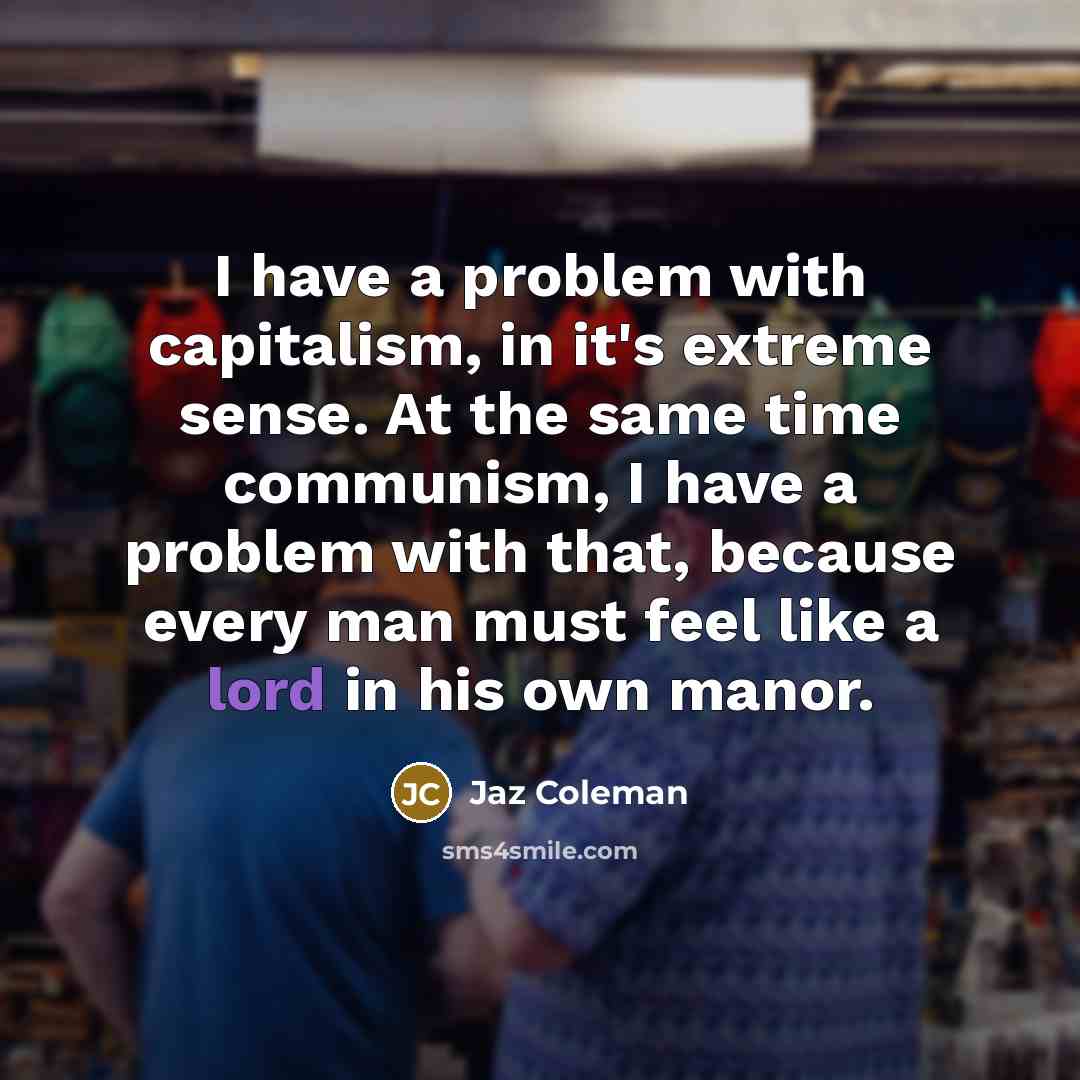 “I have a problem with capitalism, in it's extreme sense. At the same time communism, I have a problem with that, because every man must feel like a lord in his own manor.” quote by Jaz Coleman