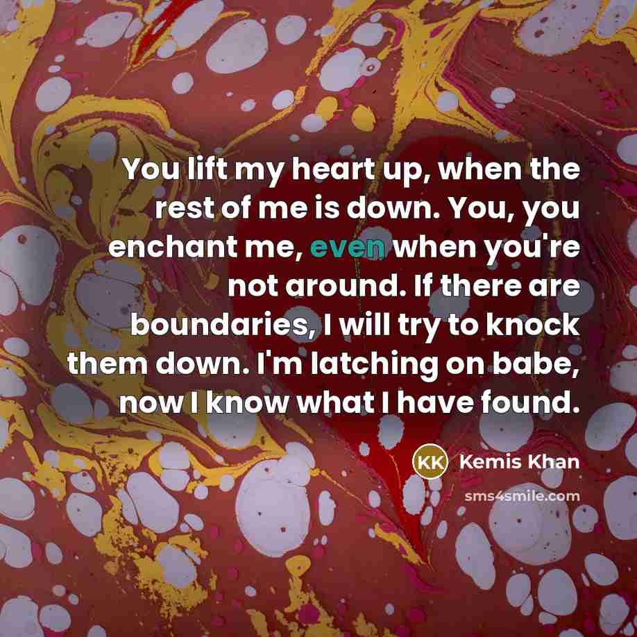“You lift my heart up, when the rest of me is down. You, you enchant me, even when you're not around. If there are boundaries, I will try to knock them down. I'm latching on babe, now I know what I have found.” quote by Kemis Khan